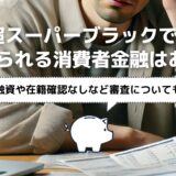 超スーパーブラックでも借りられる消費者金融はある？即日融資や在籍確認なしなど審査も解説